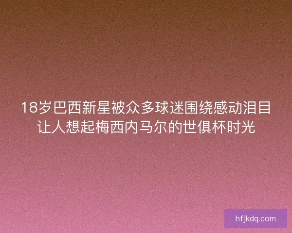 18岁巴西新星被众多球迷围绕感动泪目让人想起梅西内马尔的世俱杯时光