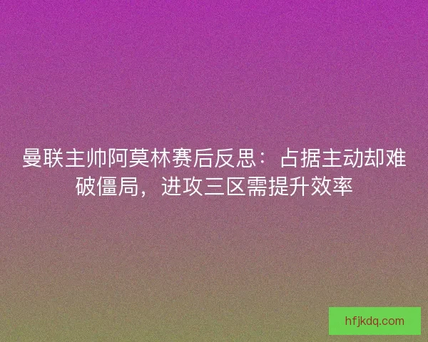 曼联主帅阿莫林赛后反思：占据主动却难破僵局，进攻三区需提升效率