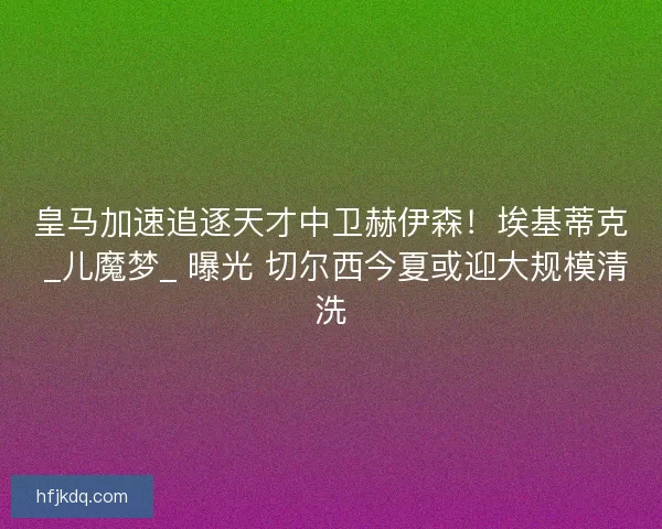 皇马加速追逐天才中卫赫伊森！埃基蒂克 _儿魔梦_ 曝光 切尔西今夏或迎大规模清洗
