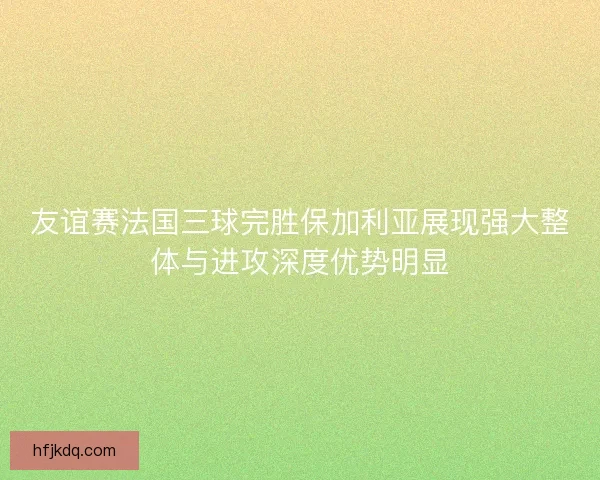 友谊赛法国三球完胜保加利亚展现强大整体与进攻深度优势明显