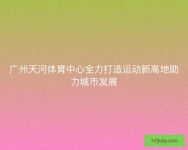 广州天河体育中心全力打造运动新高地助力城市发展