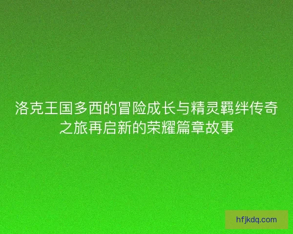 洛克王国多西的冒险成长与精灵羁绊传奇之旅再启新的荣耀篇章故事