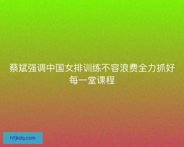 蔡斌强调中国女排训练不容浪费全力抓好每一堂课程