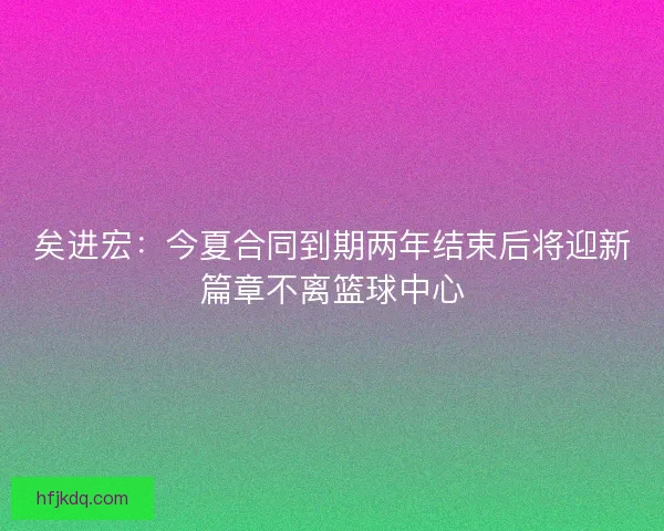 矣进宏：今夏合同到期两年结束后将迎新篇章不离篮球中心