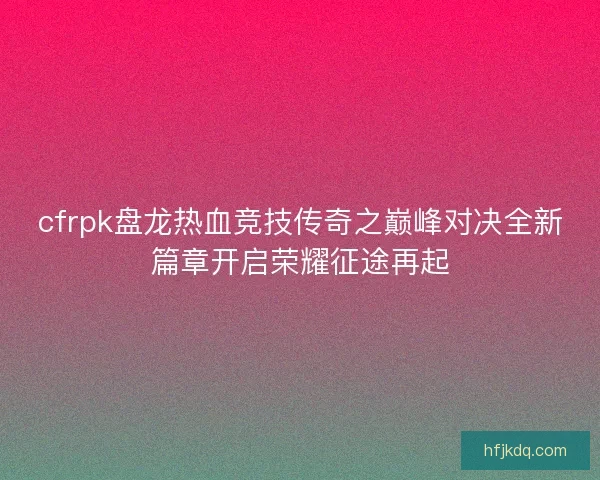 cfrpk盘龙热血竞技传奇之巅峰对决全新篇章开启荣耀征途再起