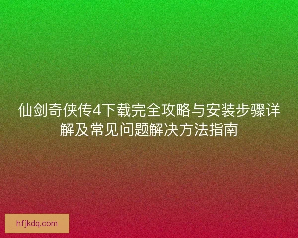仙剑奇侠传4下载完全攻略与安装步骤详解及常见问题解决方法指南