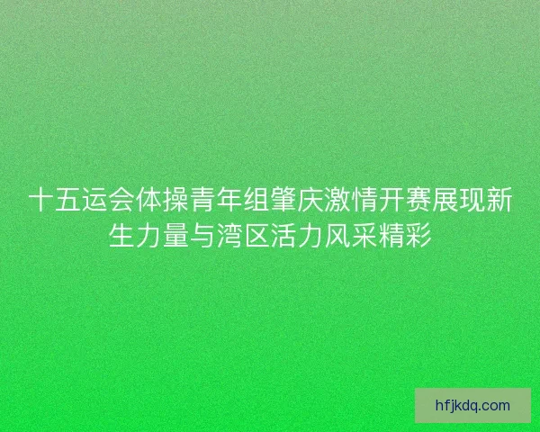 十五运会体操青年组肇庆激情开赛展现新生力量与湾区活力风采精彩