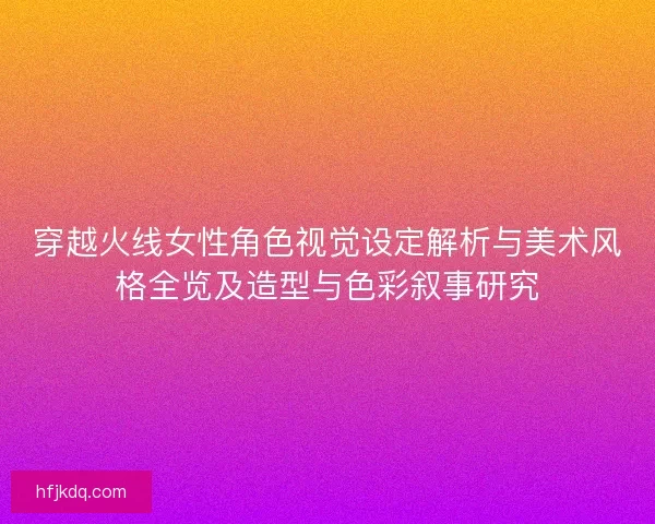穿越火线女性角色视觉设定解析与美术风格全览及造型与色彩叙事研究