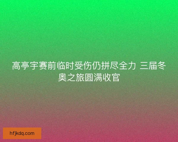 高亭宇赛前临时受伤仍拼尽全力 三届冬奥之旅圆满收官