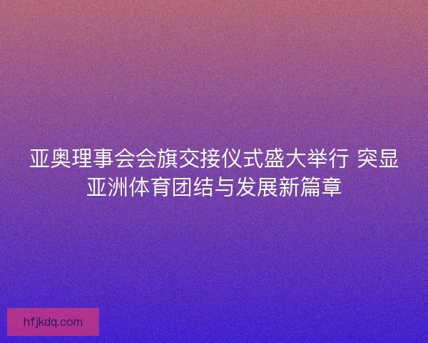 亚奥理事会会旗交接仪式盛大举行 突显亚洲体育团结与发展新篇章