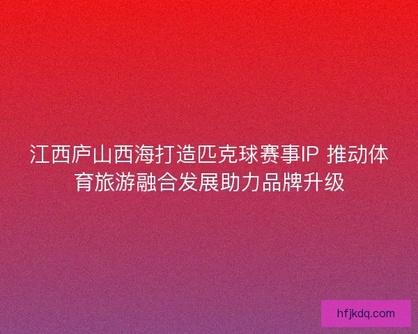 江西庐山西海打造匹克球赛事IP 推动体育旅游融合发展助力品牌升级