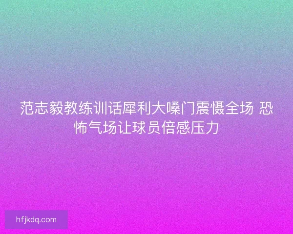 范志毅教练训话犀利大嗓门震慑全场 恐怖气场让球员倍感压力