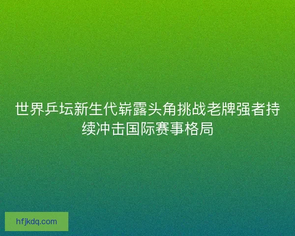 世界乒坛新生代崭露头角挑战老牌强者持续冲击国际赛事格局 世界乒坛新生代崭露头角挑战老牌强者持续冲击国际赛事格局