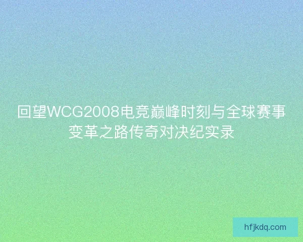 回望WCG2008电竞巅峰时刻与全球赛事变革之路传奇对决纪实录