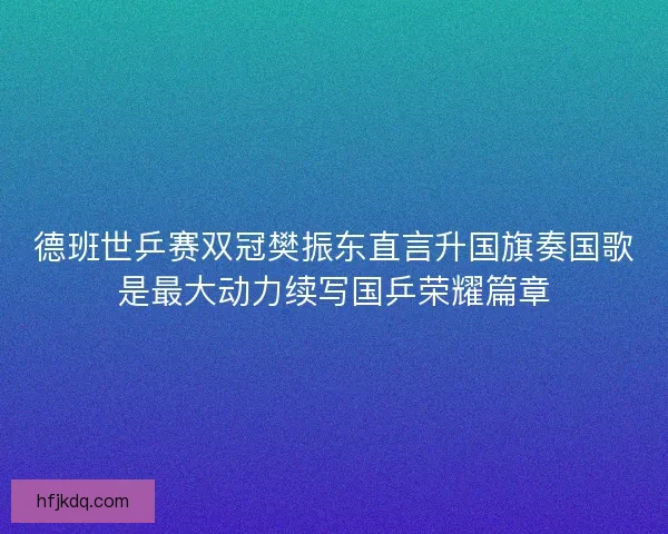 德班世乒赛双冠樊振东直言升国旗奏国歌是最大动力续写国乒荣耀篇章