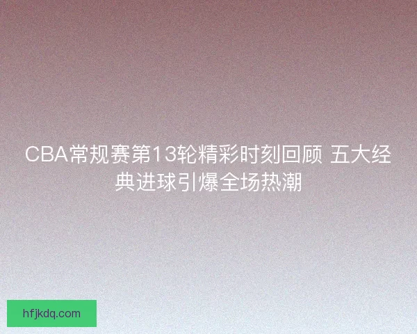 CBA常规赛第13轮精彩时刻回顾 五大经典进球引爆全场热潮