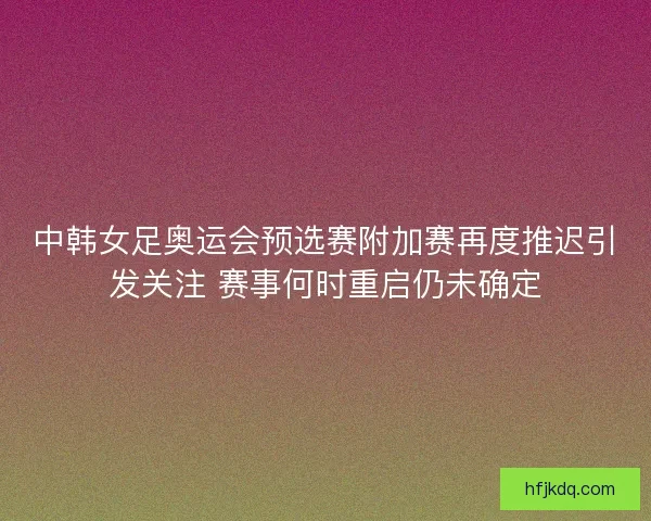 中韩女足奥运会预选赛附加赛再度推迟引发关注 赛事何时重启仍未确定