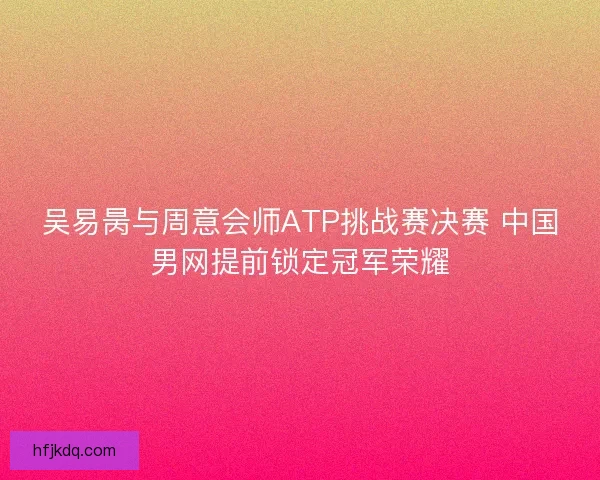 吴易昺与周意会师ATP挑战赛决赛 中国男网提前锁定冠军荣耀