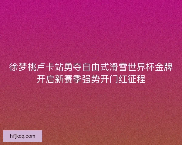 徐梦桃卢卡站勇夺自由式滑雪世界杯金牌开启新赛季强势开门红征程