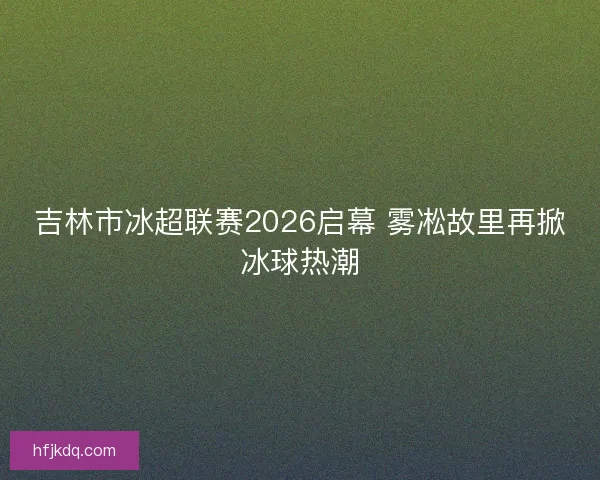 吉林市冰超联赛2026启幕 雾凇故里再掀冰球热潮