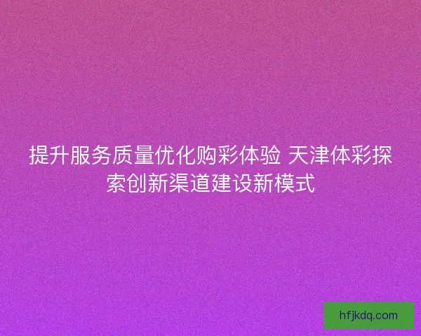 提升服务质量优化购彩体验 天津体彩探索创新渠道建设新模式 提升服务质量优化购彩体验 天津体彩探索创新渠道建设新模式