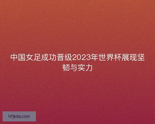 中国女足成功晋级2023年世界杯展现坚韧与实力