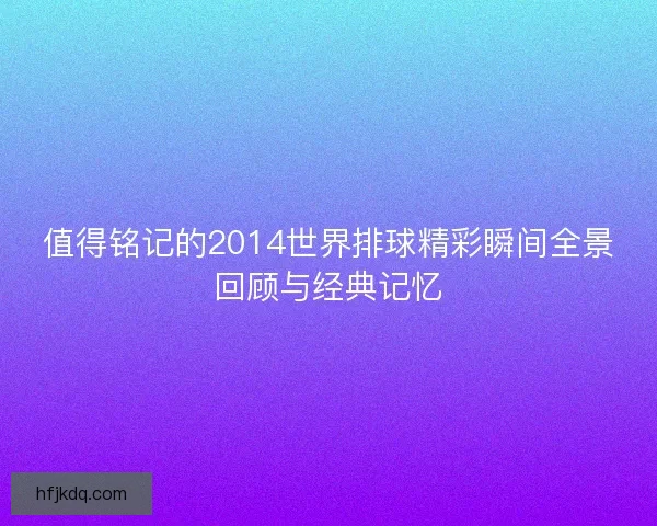 值得铭记的2014世界排球精彩瞬间全景回顾与经典记忆 值得铭记的2014世界排球精彩瞬间全景回顾与经典记忆