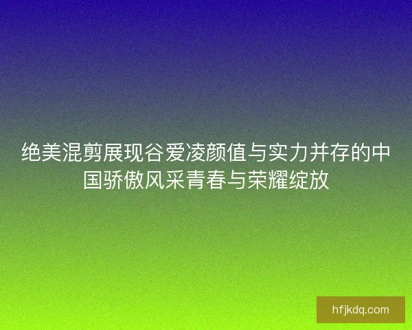 绝美混剪展现谷爱凌颜值与实力并存的中国骄傲风采青春与荣耀绽放