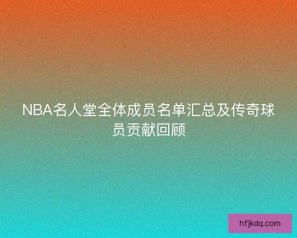 NBA名人堂全体成员名单汇总及传奇球员贡献回顾