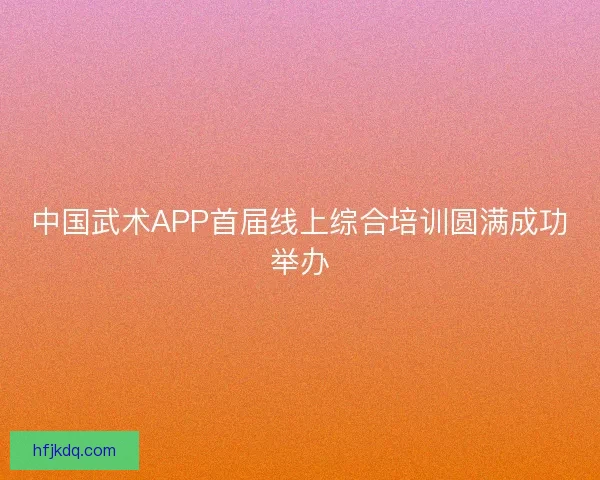 中国武术APP首届线上综合培训圆满成功举办