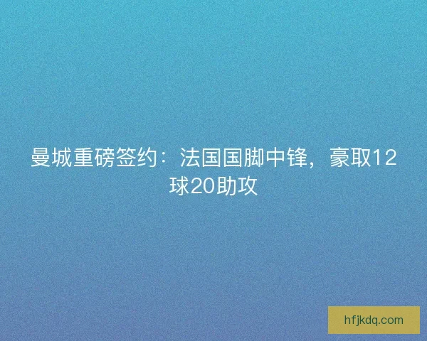 曼城重磅签约:法国国脚中锋,豪取12球20助攻 曼城重磅签约:法国国脚中锋,豪取12球20助攻