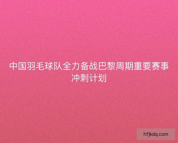 中国羽毛球队全力备战巴黎周期重要赛事冲刺计划